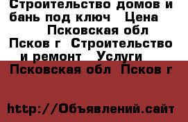 Строительство домов и бань под ключ › Цена ­ 100 - Псковская обл., Псков г. Строительство и ремонт » Услуги   . Псковская обл.,Псков г.